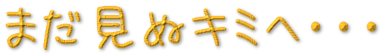 まだ見ぬキミへ･･･